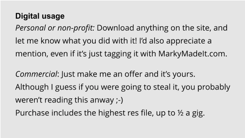 Digital usage Personal or non-profit: Download anything on the site, and let me know what you did with it! I’d also appreciate a mention, even if it’s just tagging it with MarkyMadeIt.com.  Commercial: Just make me an offer and it’s yours. Although I guess if you were going to steal it, you probably weren’t reading this anway ;-)Purchase includes the highest res file, up to ½ a gig.