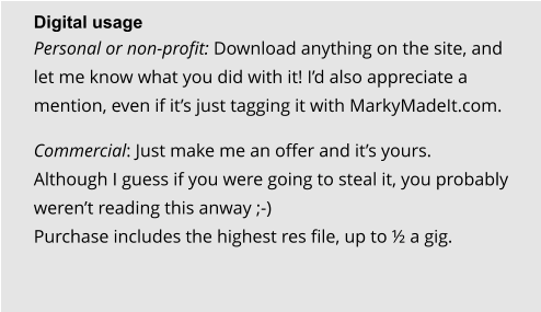 Digital usage Personal or non-profit: Download anything on the site, and let me know what you did with it! I’d also appreciate a mention, even if it’s just tagging it with MarkyMadeIt.com.  Commercial: Just make me an offer and it’s yours. Although I guess if you were going to steal it, you probably weren’t reading this anway ;-)Purchase includes the highest res file, up to ½ a gig.