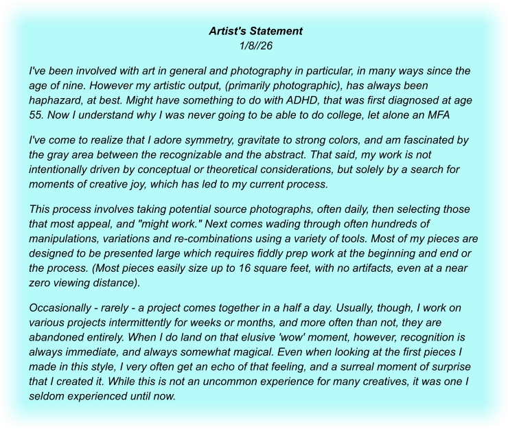 Artist's Statement1/8//26 I've been involved with art in general and photography in particular, in many ways since the age of nine. However my artistic output, (primarily photographic), has always been haphazard, at best. Might have something to do with ADHD, that was first diagnosed at age 55. Now I understand why I was never going to be able to do college, let alone an MFA I've come to realize that I adore symmetry, gravitate to strong colors, and am fascinated by the gray area between the recognizable and the abstract. That said, my work is not intentionally driven by conceptual or theoretical considerations, but solely by a search for moments of creative joy, which has led to my current process. This process involves taking potential source photographs, often daily, then selecting those that most appeal, and "might work." Next comes wading through often hundreds of manipulations, variations and re-combinations using a variety of tools. Most of my pieces are designed to be presented large which requires fiddly prep work at the beginning and end or the process. (Most pieces easily size up to 16 square feet, with no artifacts, even at a near zero viewing distance). Occasionally - rarely - a project comes together in a half a day. Usually, though, I work on various projects intermittently for weeks or months, and more often than not, they are abandoned entirely. When I do land on that elusive 'wow' moment, however, recognition is always immediate, and always somewhat magical. Even when looking at the first pieces I made in this style, I very often get an echo of that feeling, and a surreal moment of surprise that I created it. While this is not an uncommon experience for many creatives, it was one I seldom experienced until now.
