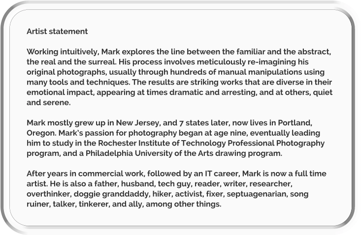 Artist statement  Working intuitively, Mark explores the line between the familiar and the abstract, the real and the surreal. His process involves meticulously re-imagining his original photographs, usually through hundreds of manual manipulations using many tools and techniques. The results are striking works that are diverse in their emotional impact, appearing at times dramatic and arresting, and at others, quiet and serene.  Mark mostly grew up in New Jersey, and 7 states later, now lives in Portland, Oregon. Mark’s passion for photography began at age nine, eventually leading him to study in the Rochester Institute of Technology Professional Photography program, and a Philadelphia University of the Arts drawing program.   After years in commercial work, followed by an IT career, Mark is now a full time artist. He is also a father, husband, tech guy, reader, writer, researcher, overthinker, doggie granddaddy, hiker, activist, fixer, septuagenarian, song ruiner, talker, tinkerer, and ally, among other things.